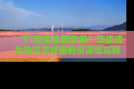 “51吃瓜全网官网”助你成为动漫游戏圈的资深吃瓜群众！