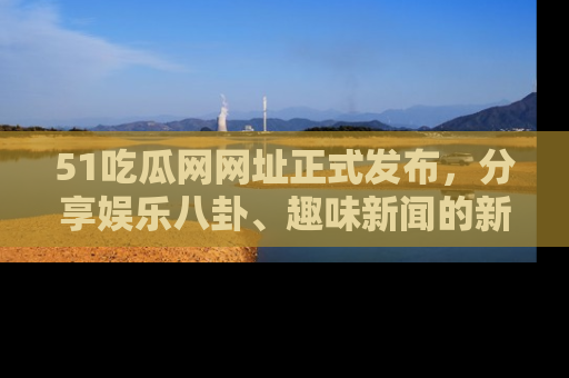 51吃瓜网网址正式发布，分享娱乐八卦、趣味新闻的新平台