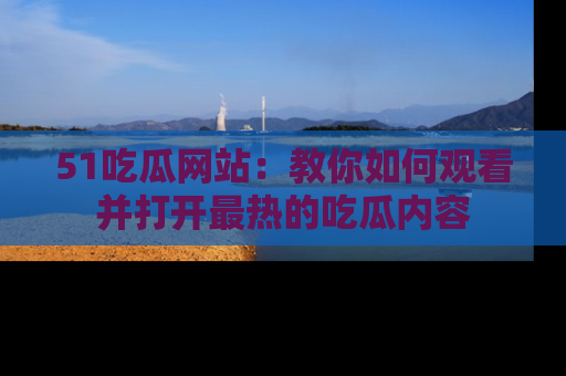 51吃瓜网站:教你如何观看并打开最热的吃瓜内容