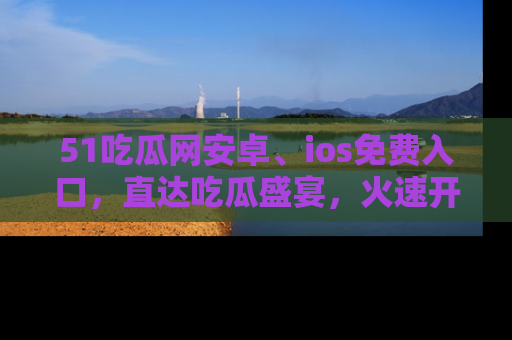 51吃瓜网安卓、ios免费入口,直达吃瓜盛宴,火速开启线上体验!