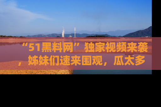 “51黑料网”独家视频来袭，姊妹们速来围观，瓜太多简直停不下来！
