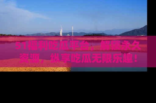 51福利吃瓜平台，解锁永久资源，纵享吃瓜无限乐趣！