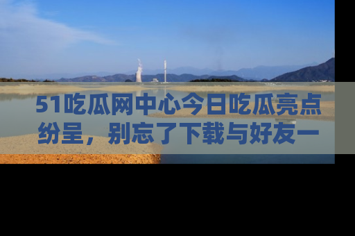 51吃瓜网中心今日吃瓜亮点纷呈，别忘了下载与好友一同分享！