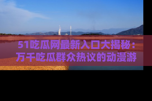51吃瓜网最新入口大揭秘：万千吃瓜群众热议的动漫游戏事件