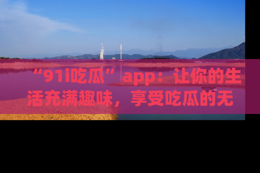“91i吃瓜”app：让你的生活充满趣味，享受吃瓜的无限乐趣！