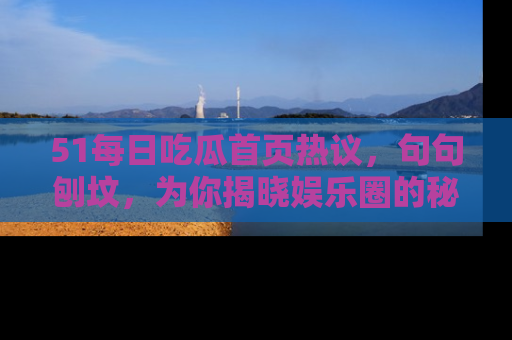 51每日吃瓜首页热议，句句刨坟，为你揭晓娱乐圈的秘密！