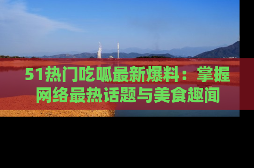 51热门吃呱最新爆料：掌握网络最热话题与美食趣闻