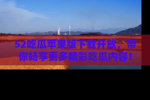 52吃瓜苹果版下载开放，带你畅享更多精彩吃瓜内容！