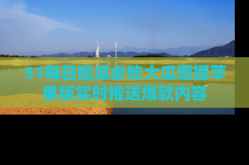 51每日吃瓜必吃大瓜娜娜苹果版实时推送爆款内容