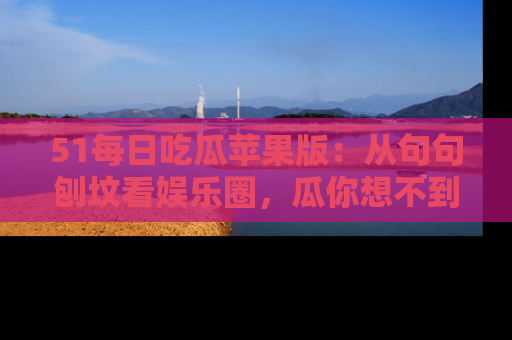 51每日吃瓜苹果版：从句句刨坟看娱乐圈，瓜你想不到的精彩纷呈！
