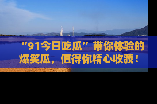 “91今日吃瓜”带你体验的爆笑瓜，值得你精心收藏！