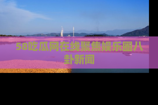 58吃瓜网在线聚焦娱乐圈八卦新闻