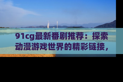 91cg最新番剧推荐：探索动漫游戏世界的精彩链接，尽在此处！