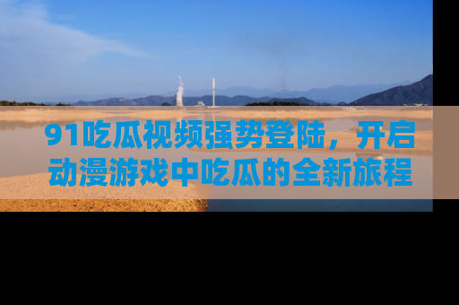 91吃瓜视频强势登陆，开启动漫游戏中吃瓜的全新旅程！