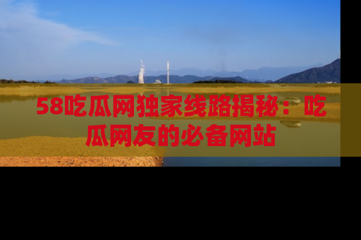 58吃瓜网独家线路揭秘：吃瓜网友的必备网站