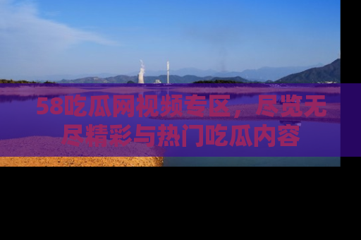 58吃瓜网视频专区，尽览无尽精彩与热门吃瓜内容
