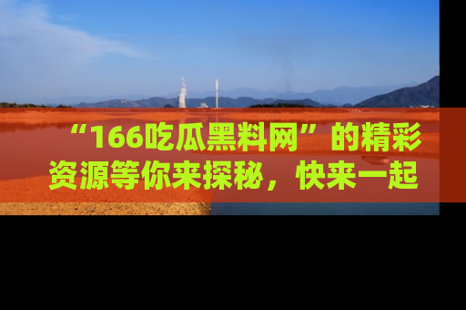 “166吃瓜黑料网”的精彩资源等你来探秘，快来一起吃瓜吧！