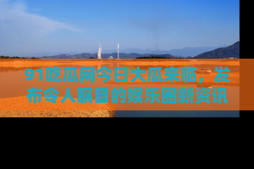 91吃瓜网今日大瓜来临，发布令人瞩目的娱乐圈新资讯！