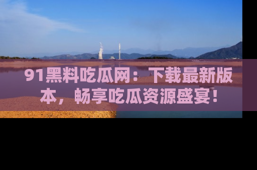 91黑料吃瓜网:下载最新版本,畅享吃瓜资源盛宴!