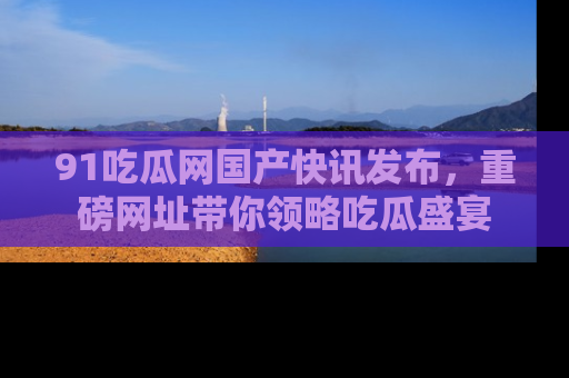 91吃瓜网国产快讯发布，重磅网址带你领略吃瓜盛宴