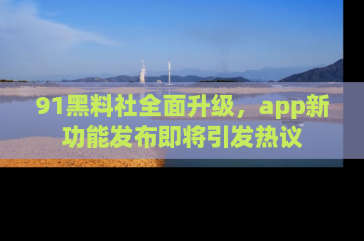 91黑料社全面升级,app新功能发布即将引发热议