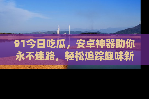 91今日吃瓜,安卓神器助你永不迷路,轻松追踪趣味新闻!