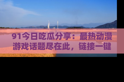 91今日吃瓜分享:最热动漫游戏话题尽在此,链接一键畅游!