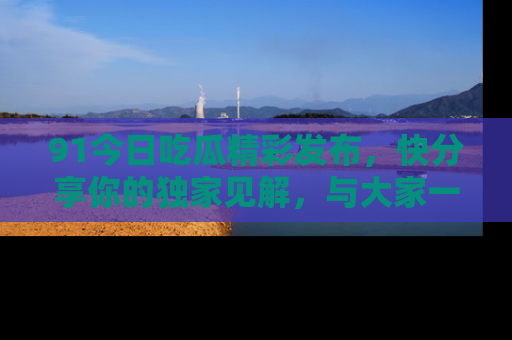 91今日吃瓜精彩发布,快分享你的独家见解,与大家一起讨论吧!