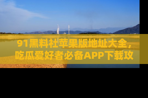91黑料社苹果版地址大全,吃瓜爱好者必备APP下载攻略