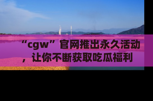 “cgw”官网推出永久活动,让你不断获取吃瓜福利