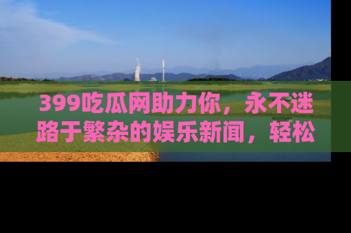399吃瓜网助力你,永不迷路于繁杂的娱乐新闻,轻松追踪热点!