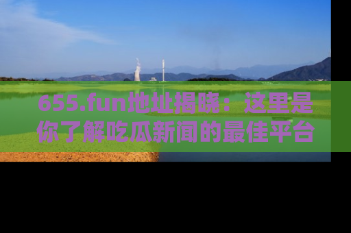 655.fun地址揭晓:这里是你了解吃瓜新闻的最佳平台,快来探索吧!