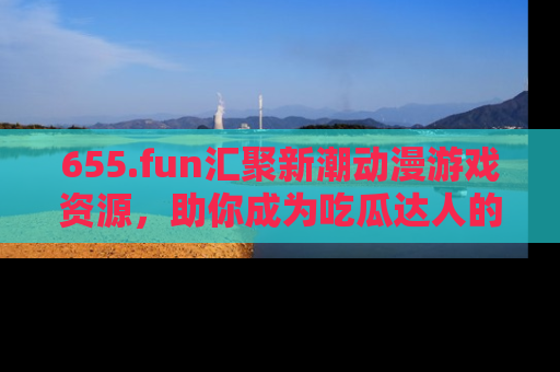 655.fun汇聚新潮动漫游戏资源,助你成为吃瓜达人的必备平台!