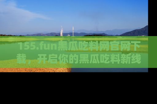 155.fun黑瓜吃料网官网下载,开启你的黑瓜吃料新线路,轻松找到入口!