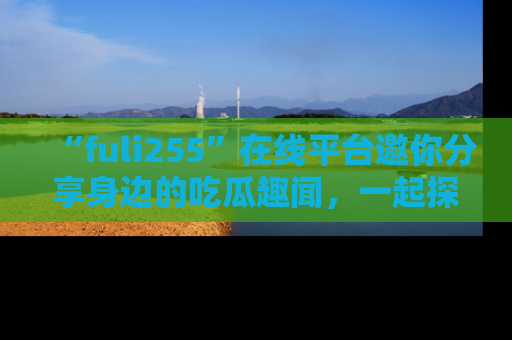 “fuli255”在线平台邀你分享身边的吃瓜趣闻,一起探索生活的小秘密!