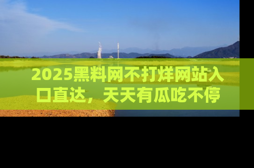 2025黑料网不打烊网站入口直达,天天有瓜吃不停