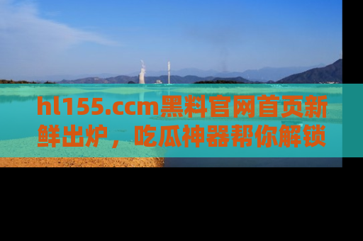 hl155.ccm黑料官网首页新鲜出炉,吃瓜神器帮你解锁那些鲜为人知的内幕!