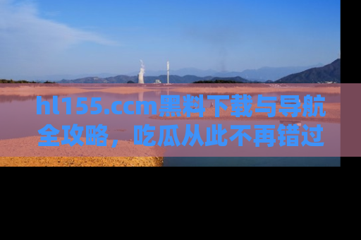 hl155.ccm黑料下载与导航全攻略,吃瓜从此不再错过任何热点