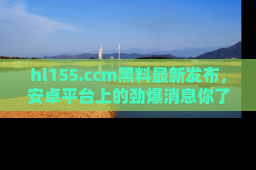 hl155.ccm黑料最新发布,安卓平台上的劲爆消息你了解了吗?