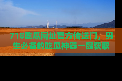 718吃瓜网址官方传送门,男生必备的吃瓜神器一键获取!