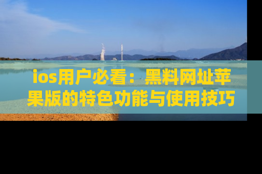 ios用户必看:黑料网址苹果版的特色功能与使用技巧详解