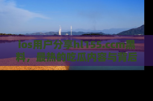 ios用户分享hl155.ccm黑料,最热的吃瓜内容与背后的真实事件!