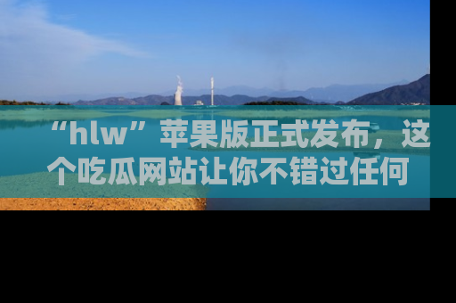 “hlw”苹果版正式发布,这个吃瓜网站让你不错过任何热议话题!