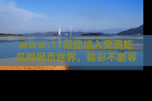 www.17带你进入免费吃瓜的网页世界,精彩不断等着你!