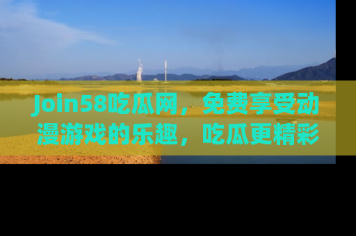 Join58吃瓜网,免费享受动漫游戏的乐趣,吃瓜更精彩!