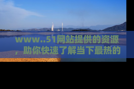 www..51网站提供的资源,助你快速了解当下最热的娱乐八卦