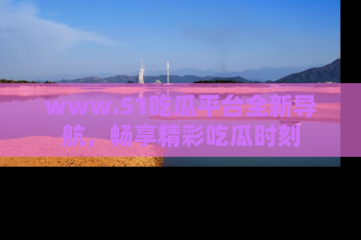 www.51吃瓜平台全新导航，畅享精彩吃瓜时刻