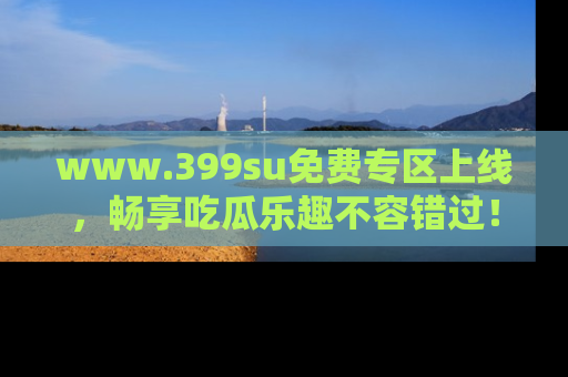www.399su免费专区上线，畅享吃瓜乐趣不容错过！