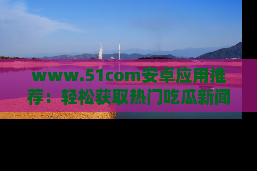 www.51com安卓应用推荐:轻松获取热门吃瓜新闻的秘诀