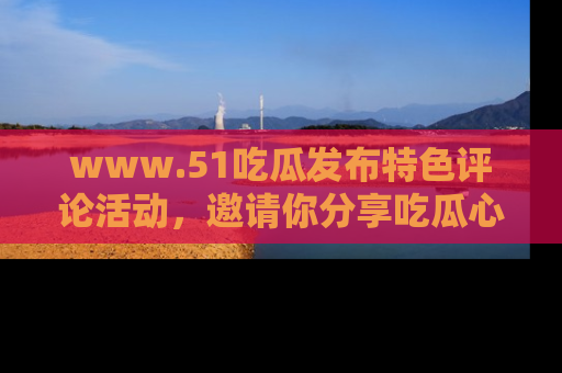 www.51吃瓜发布特色评论活动，邀请你分享吃瓜心得与看法！